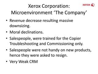 Xerox Corporation: Microenvironment ‘The Company’Revenue decrease resulting massive downsizing.Moral declinations.Salespeople, were trained for the Copier Troubleshooting and Commissioning only.Salespeople were not handy on new products, hence they were asked to resign.Very Weak CRM