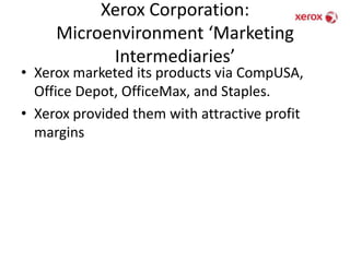 Xerox Corporation: Microenvironment ‘Marketing Intermediaries’Xerox marketed its products via CompUSA, Office Depot, OfficeMax, and Staples. Xerox provided them with attractive profit margins