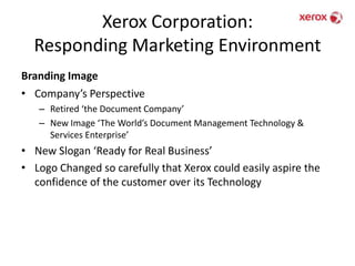 Xerox Corporation: Responding Marketing EnvironmentBranding ImageCompany’s PerspectiveRetired ‘the Document Company’New Image ‘The World’s Document Management Technology & Services Enterprise’New Slogan ‘Ready for Real Business’Logo Changed so carefully that Xerox could easily aspire the confidence of the customer over its Technology