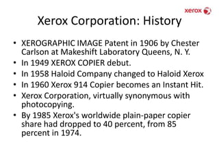 Xerox Corporation: HistoryXEROGRAPHIC IMAGE Patent in 1906 by Chester Carlson at Makeshift Laboratory Queens, N. Y.In 1949 XEROX COPIER debut.In 1958 Haloid Company changed to Haloid XeroxIn 1960 Xerox 914 Copier becomes an Instant Hit.Xerox Corporation, virtually synonymous with photocopying.By 1985 Xerox's worldwide plain-paper copier share had dropped to 40 percent, from 85 percent in 1974.