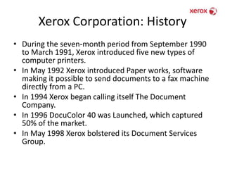 Xerox Corporation: HistoryDuring the seven-month period from September 1990 to March 1991, Xerox introduced five new types of computer printers.In May 1992 Xerox introduced Paper works, software making it possible to send documents to a fax machine directly from a PC.In 1994 Xerox began calling itself The Document Company.In 1996 DocuColor 40 was Launched, which captured 50% of the market.In May 1998 Xerox bolstered its Document Services Group.