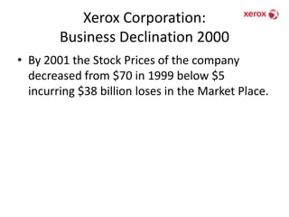 Xerox Corporation: Business Declination 2000By 2001 the Stock Prices of the company decreased from $70 in 1999 below $5 incurring $38 billion loses in the Market Place.