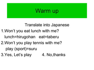 Warm up
Translate into Japanese
1.Won’t you eat lunch with me?
lunch=hirugohan eat=taberu
2.Won’t you play tennis with me?
play (sport)=suru
3.Yes, Let’s play 4. No,thanks
 