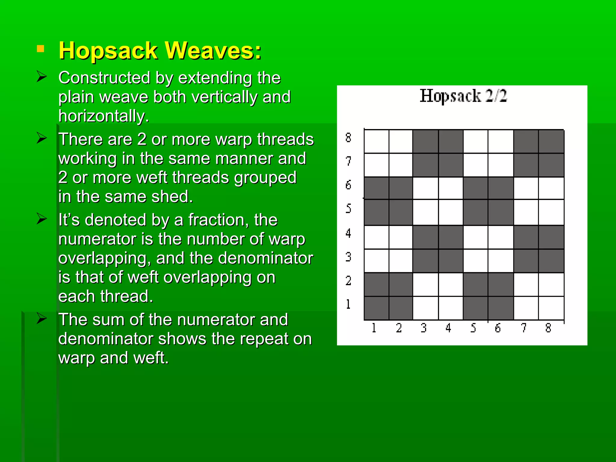  Hopsack Weaves:Hopsack Weaves:
 Constructed by extending theConstructed by extending the
plain weave both vertically andplain weave both vertically and
horizontally.horizontally.
 There are 2 or more warp threadsThere are 2 or more warp threads
working in the same manner andworking in the same manner and
2 or more weft threads grouped2 or more weft threads grouped
in the same shed.in the same shed.
 It’s denoted by a fraction, theIt’s denoted by a fraction, the
numerator is the number of warpnumerator is the number of warp
overlapping, and the denominatoroverlapping, and the denominator
is that of weft overlapping onis that of weft overlapping on
each thread.each thread.
 The sum of the numerator andThe sum of the numerator and
denominator shows the repeat ondenominator shows the repeat on
warp and weft.warp and weft.
 
