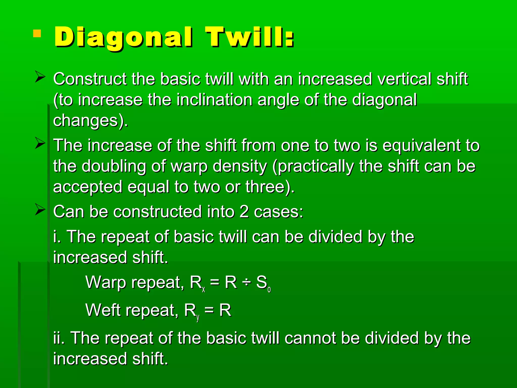 Diagonal Twill:Diagonal Twill:
 Construct the basic twill with an increased vertical shiftConstruct the basic twill with an increased vertical shift
(to increase the inclination angle of the diagonal(to increase the inclination angle of the diagonal
changes).changes).
 The increase of the shift from one to two is equivalent toThe increase of the shift from one to two is equivalent to
the doubling of warp density (practically the shift can bethe doubling of warp density (practically the shift can be
accepted equal to two or three).accepted equal to two or three).
 Can be constructed into 2 cases:Can be constructed into 2 cases:
i. The repeat of basic twill can be divided by thei. The repeat of basic twill can be divided by the
increased shift.increased shift.
Warp repeat, RWarp repeat, Rxx = R ÷ S= R ÷ Soo
Weft repeat, RWeft repeat, Ryy = R= R
ii. The repeat of the basic twill cannot be divided by theii. The repeat of the basic twill cannot be divided by the
increased shift.increased shift.
 