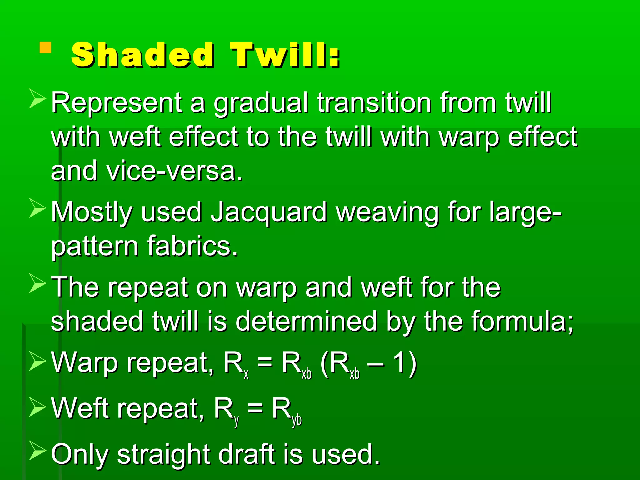  Shaded Twill:Shaded Twill:
Represent a gradual transition from twillRepresent a gradual transition from twill
with weft effect to the twill with warp effectwith weft effect to the twill with warp effect
and vice-versa.and vice-versa.
Mostly used Jacquard weaving for large-Mostly used Jacquard weaving for large-
pattern fabrics.pattern fabrics.
The repeat on warp and weft for theThe repeat on warp and weft for the
shaded twill is determined by the formula;shaded twill is determined by the formula;
Warp repeat, RWarp repeat, Rxx = R= Rxbxb (R(Rxbxb – 1)– 1)
Weft repeat, RWeft repeat, Ryy = R= Rybyb
Only straight draft is used.Only straight draft is used.
 