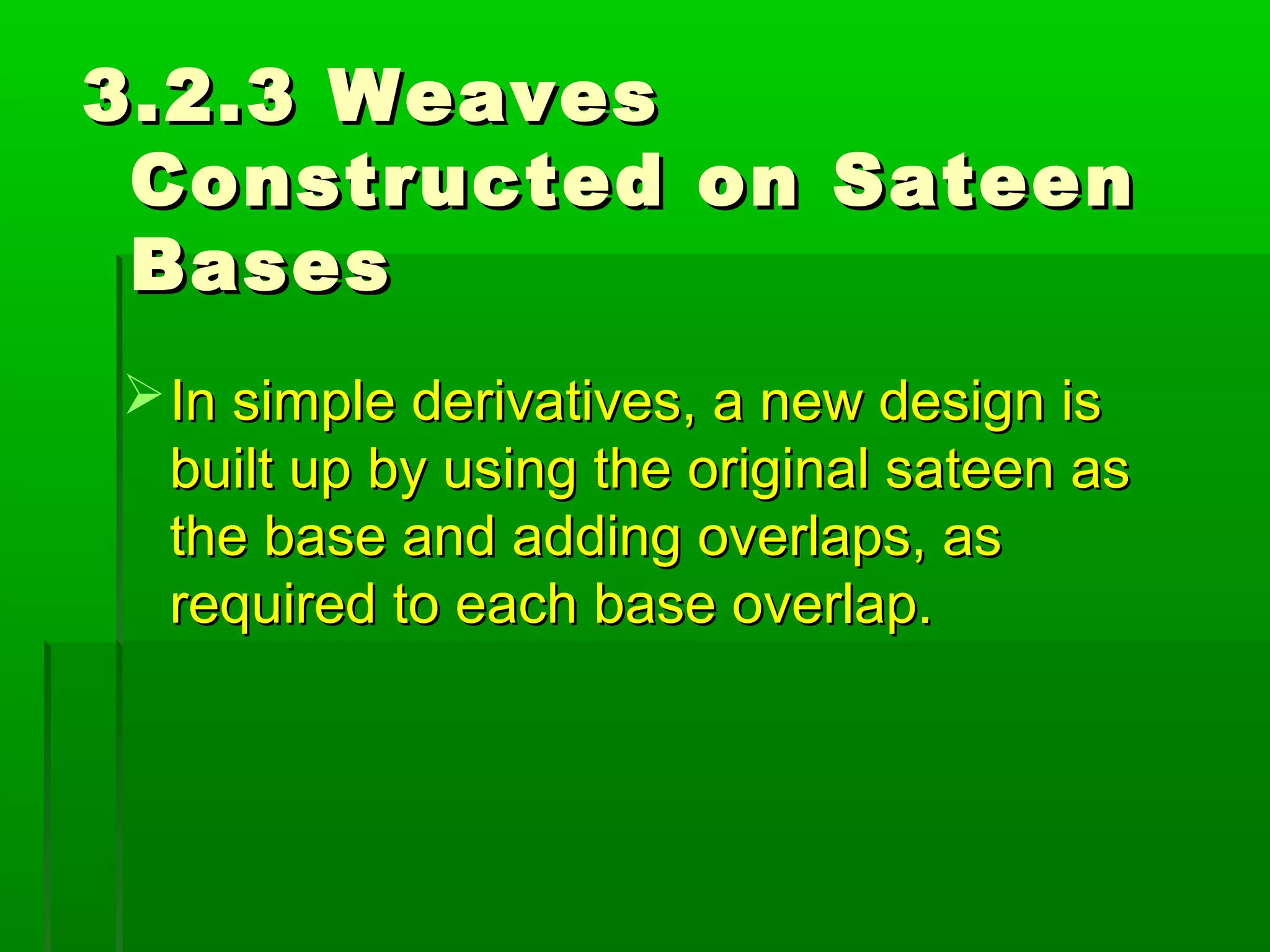 3.2.3 Weaves3.2.3 Weaves
Constructed on SateenConstructed on Sateen
BasesBases
In simple derivatives, a new design isIn simple derivatives, a new design is
built up by using the original sateen asbuilt up by using the original sateen as
the base and adding overlaps, asthe base and adding overlaps, as
required to each base overlap.required to each base overlap.
 