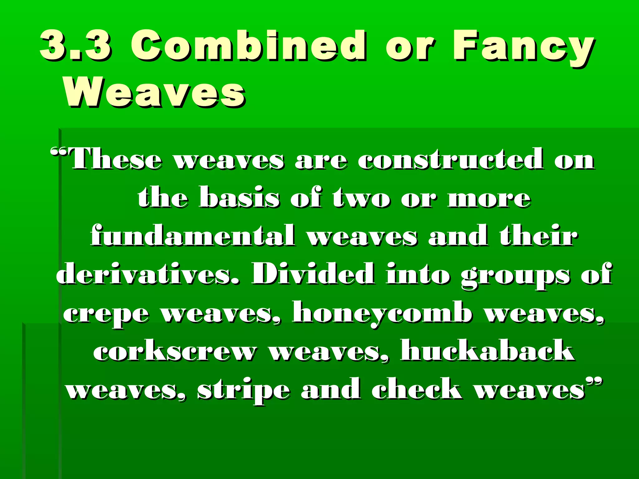 3.3 Combined or Fancy3.3 Combined or Fancy
WeavesWeaves
““These weaves are constructed onThese weaves are constructed on
the basis of two or morethe basis of two or more
fundamental weaves and theirfundamental weaves and their
derivatives. Divided into groups ofderivatives. Divided into groups of
crepe weaves, honeycomb weaves,crepe weaves, honeycomb weaves,
corkscrew weaves, huckabackcorkscrew weaves, huckaback
weaves, stripe and check weaves”weaves, stripe and check weaves”
 