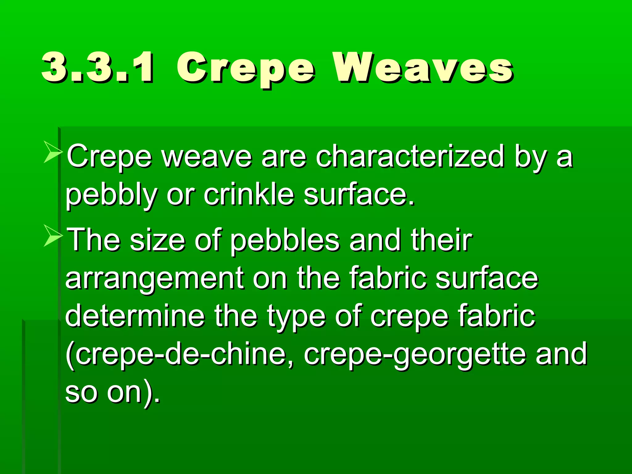 3.3.1 Crepe Weaves3.3.1 Crepe Weaves
Crepe weave are characterized by aCrepe weave are characterized by a
pebbly or crinkle surface.pebbly or crinkle surface.
The size of pebbles and theirThe size of pebbles and their
arrangement on the fabric surfacearrangement on the fabric surface
determine the type of crepe fabricdetermine the type of crepe fabric
(crepe-de-chine, crepe-georgette and(crepe-de-chine, crepe-georgette and
so on).so on).
 
