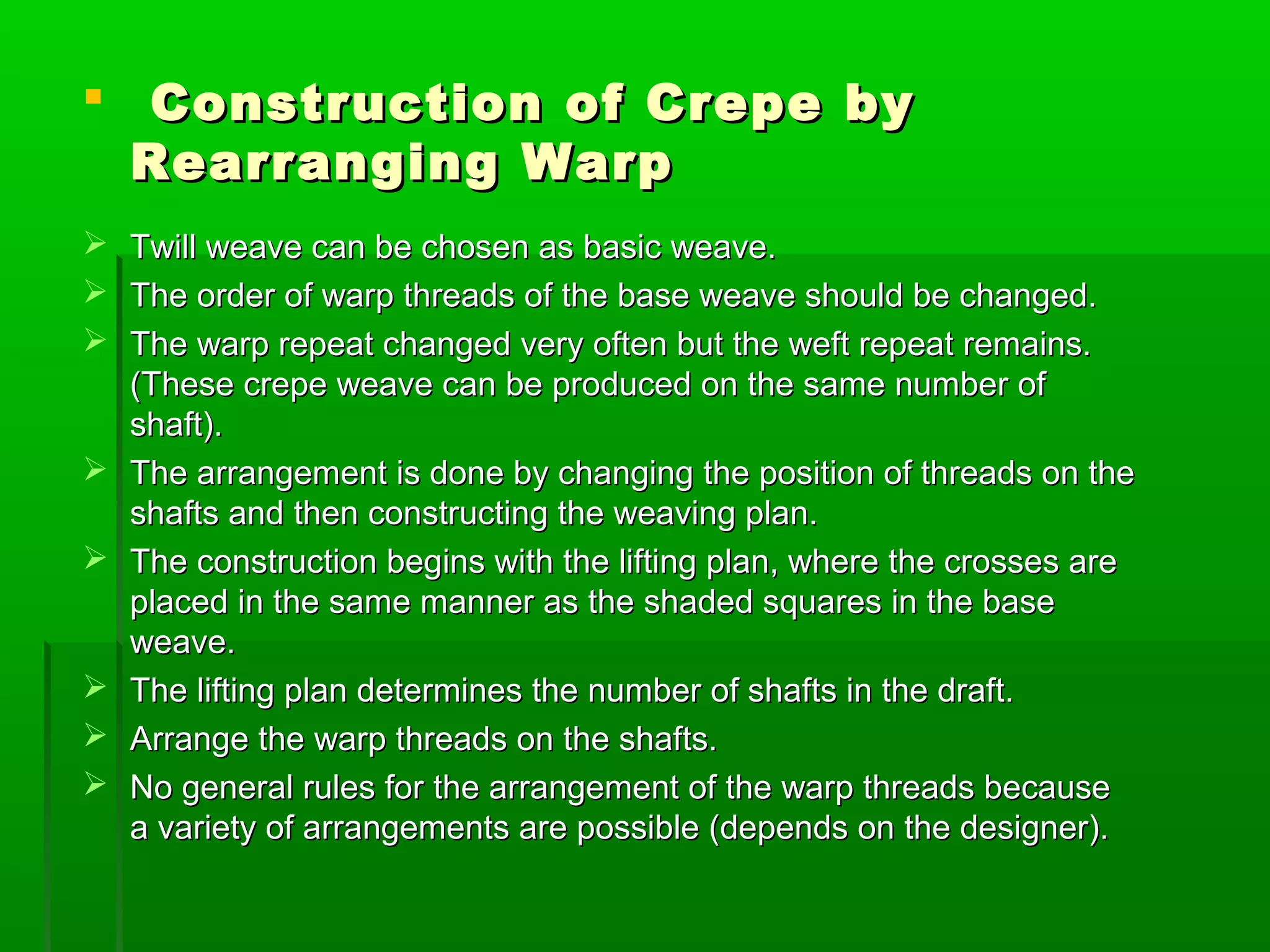  Construction of Crepe byConstruction of Crepe by
Rearranging WarpRearranging Warp
 Twill weave can be chosen as basic weave.Twill weave can be chosen as basic weave.
 The order of warp threads of the base weave should be changed.The order of warp threads of the base weave should be changed.
 The warp repeat changed very often but the weft repeat remains.The warp repeat changed very often but the weft repeat remains.
(These crepe weave can be produced on the same number of(These crepe weave can be produced on the same number of
shaft).shaft).
 The arrangement is done by changing the position of threads on theThe arrangement is done by changing the position of threads on the
shafts and then constructing the weaving plan.shafts and then constructing the weaving plan.
 The construction begins with the lifting plan, where the crosses areThe construction begins with the lifting plan, where the crosses are
placed in the same manner as the shaded squares in the baseplaced in the same manner as the shaded squares in the base
weave.weave.
 The lifting plan determines the number of shafts in the draft.The lifting plan determines the number of shafts in the draft.
 Arrange the warp threads on the shafts.Arrange the warp threads on the shafts.
 No general rules for the arrangement of the warp threads becauseNo general rules for the arrangement of the warp threads because
a variety of arrangements are possible (depends on the designer).a variety of arrangements are possible (depends on the designer).
 