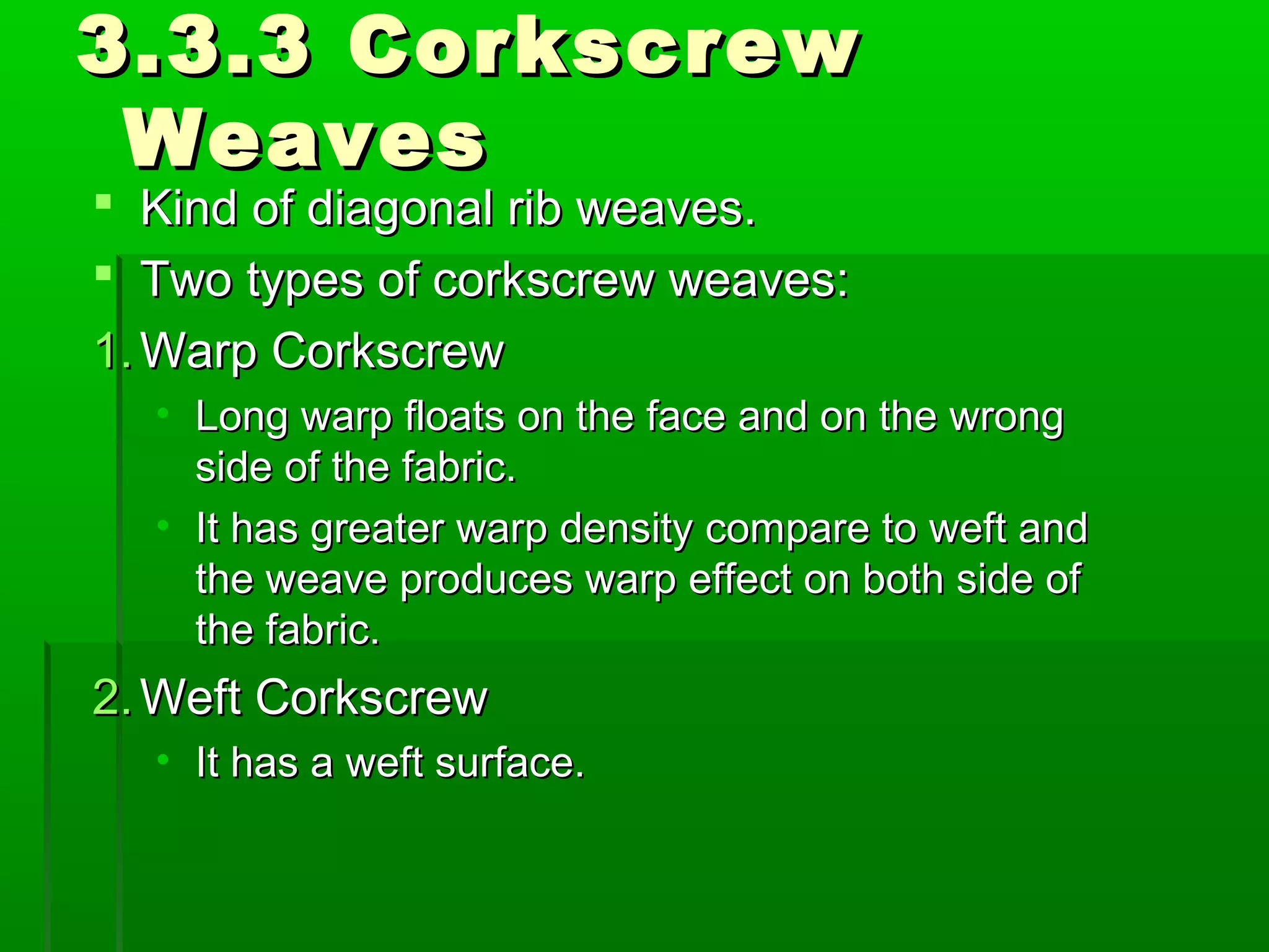 3.3.3 Corkscrew3.3.3 Corkscrew
WeavesWeaves
 Kind of diagonal rib weaves.Kind of diagonal rib weaves.
 Two types of corkscrew weaves:Two types of corkscrew weaves:
1.1. Warp CorkscrewWarp Corkscrew
• Long warp floats on the face and on the wrongLong warp floats on the face and on the wrong
side of the fabric.side of the fabric.
• It has greater warp density compare to weft andIt has greater warp density compare to weft and
the weave produces warp effect on both side ofthe weave produces warp effect on both side of
the fabric.the fabric.
2.2. Weft CorkscrewWeft Corkscrew
• It has a weft surface.It has a weft surface.
 