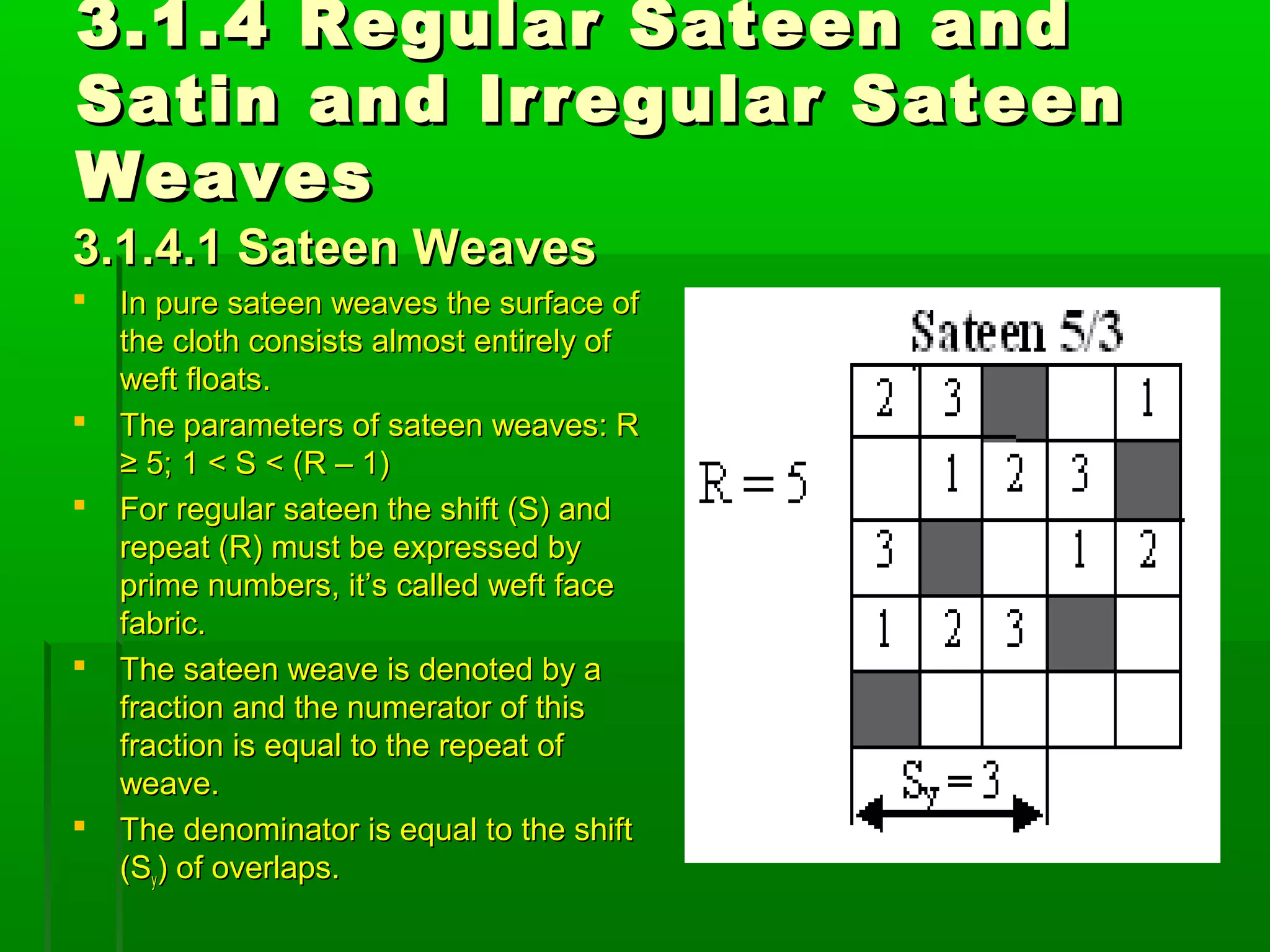 3.1.4 Regular Sateen and3.1.4 Regular Sateen and
Satin and Irregular SateenSatin and Irregular Sateen
WeavesWeaves
3.1.4.1 Sateen Weaves3.1.4.1 Sateen Weaves
 In pure sateen weaves the surface ofIn pure sateen weaves the surface of
the cloth consists almost entirely ofthe cloth consists almost entirely of
weft floats.weft floats.
 The parameters of sateen weaves: RThe parameters of sateen weaves: R
≥ 5; 1 < S < (R – 1)≥ 5; 1 < S < (R – 1)
 For regular sateen the shift (S) andFor regular sateen the shift (S) and
repeat (R) must be expressed byrepeat (R) must be expressed by
prime numbers, it’s called weft faceprime numbers, it’s called weft face
fabric.fabric.
 The sateen weave is denoted by aThe sateen weave is denoted by a
fraction and the numerator of thisfraction and the numerator of this
fraction is equal to the repeat offraction is equal to the repeat of
weave.weave.
 The denominator is equal to the shiftThe denominator is equal to the shift
(S(Syy) of overlaps.) of overlaps.
 