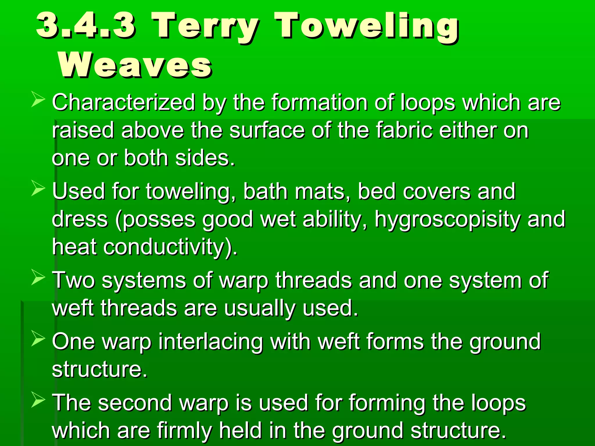 3.4.3 Terry Toweling3.4.3 Terry Toweling
WeavesWeaves
 Characterized by the formation of loops which areCharacterized by the formation of loops which are
raised above the surface of the fabric either onraised above the surface of the fabric either on
one or both sides.one or both sides.
 Used for toweling, bath mats, bed covers andUsed for toweling, bath mats, bed covers and
dress (posses good wet ability, hygroscopisity anddress (posses good wet ability, hygroscopisity and
heat conductivity).heat conductivity).
 Two systems of warp threads and one system ofTwo systems of warp threads and one system of
weft threads are usually used.weft threads are usually used.
 One warp interlacing with weft forms the groundOne warp interlacing with weft forms the ground
structure.structure.
 The second warp is used for forming the loopsThe second warp is used for forming the loops
which are firmly held in the ground structure.which are firmly held in the ground structure.
 