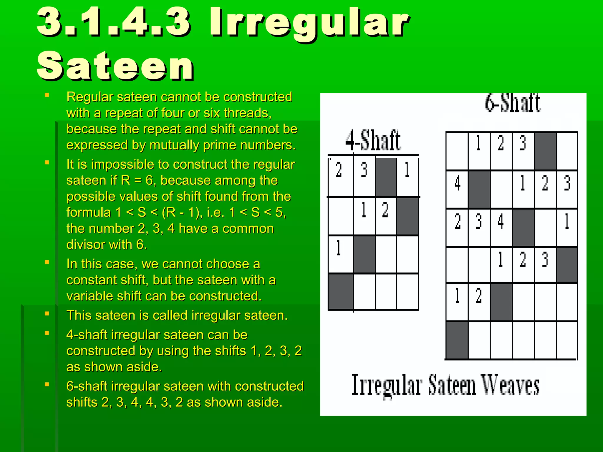 3.1.4.3 Irregular3.1.4.3 Irregular
SateenSateen
 Regular sateen cannot be constructedRegular sateen cannot be constructed
with a repeat of four or six threads,with a repeat of four or six threads,
because the repeat and shift cannot bebecause the repeat and shift cannot be
expressed by mutually prime numbers.expressed by mutually prime numbers.
 It is impossible to construct the regularIt is impossible to construct the regular
sateen if R = 6, because among thesateen if R = 6, because among the
possible values of shift found from thepossible values of shift found from the
formula 1 < S < (R - 1), i.e. 1 < S < 5,formula 1 < S < (R - 1), i.e. 1 < S < 5,
the number 2, 3, 4 have a commonthe number 2, 3, 4 have a common
divisor with 6.divisor with 6.
 In this case, we cannot choose aIn this case, we cannot choose a
constant shift, but the sateen with aconstant shift, but the sateen with a
variable shift can be constructed.variable shift can be constructed.
 This sateen is called irregular sateen.This sateen is called irregular sateen.
 4-shaft irregular sateen can be4-shaft irregular sateen can be
constructed by using the shifts 1, 2, 3, 2constructed by using the shifts 1, 2, 3, 2
as shown aside.as shown aside.
 6-shaft irregular sateen with constructed6-shaft irregular sateen with constructed
shifts 2, 3, 4, 4, 3, 2 as shown aside.shifts 2, 3, 4, 4, 3, 2 as shown aside.
 