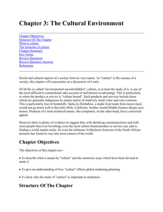Chapter 3: The Cultural Environment<br />Chapter ObjectivesStructure Of The ChapterWhat is cultureThe elements of cultureChapter SummaryKey TermsReview QuestionsReview Question AnswersReferences <br />Social and cultural aspects of a society form its very nature. As quot;
culturequot;
 is the essence of a society, this chapter will concentrate on a discussion of it only. <br />Of all the so called quot;
environmental uncontrollablesquot;
, culture, or at least the study of it, is one of the most difficult to comprehend, take account of and harness to advantage. This is particularly so when the product or service is quot;
culture boundquot;
. Such products and services include those which are generally indigenous by nature and/or of relatively small value and very common. This is particularly true of foodstuffs. Sadza in Zimbabwe, a staple food made from maize meal, would not go down well in Beverley Hills, California. Neither would Middle Eastern sheeps eyes menus. Products of a more technical nature, like computers, on the other hand, have a universal appeal. <br />However there is plenty of evidence to suggest that, with shrinking communications and with more people than ever travelling, even the most culture bound product or service can, and is, finding a world market niche. So even the infamous Veldschoen footwear of the South African pioneers has found its way into most corners of the world.<br />Chapter Objectives<br />The objectives of this chapter are:- <br /> To describe what is meant by quot;
culturequot;
 and the numerous ways which have been devised to study it <br /> To give an understanding of how quot;
culturequot;
 effects global marketing planning <br /> To show why the study of quot;
culturequot;
 is important to marketers.<br />Structure Of The Chapter<br />The chapter begins by defining culture and its constituent elements. The chapter then goes on to describe the various approaches to the study of culture and culminates with a study conducted by Hofstede which is one man's way of looking at culture's consequences. The chapter emphasizes the need to study culture carefully as it can be a major source of failure in global marketing, if hot taken into account.<br />What is culture<br />Much has been written on the subject of culture and its consequences. Whilst on the surface most countries of the world demonstrate cultural similarities, there are many differences, hidden below the surface. One can talk about quot;
the Westquot;
, but Italians and English, both belonging to the so called quot;
Westquot;
, are very different in outlook when one looks below the surface. The task of the global marketer is to find the similarities and differences in culture and account for these in designing and developing marketing plans. Failure to do so can be disasterous. <br />Terpstran9 (1987) has defined culture as follows: <br />quot;
The integrated sum total of learned behavioral traits that are manifest and shared by members of societyquot;
<br />Culture, therefore, according to this definition, is not transmitted genealogically. It is not, also innate, but learned. Facets of culture are interrelated and it is shared by members of a group who define the boundaries. Often different cultures exist side by side within countries, especially in Africa. It is not uncommon to have a European culture, alongside an indigenous culture, say, for example, Shona, in Zimbabwe. Culture also reveals itself in many ways and in preferences for colours, styles, religion, family ties and so on. The colour red is very popular in the west, but not popular in Islamic countries, where sober colours like black are preferred. <br />Much argument in the study of culture has revolved around the quot;
standardisationquot;
 versus quot;
adaptionquot;
 question. In the search for standardisation certain quot;
universalsquot;
 can be identified. Murdock7 (1954) suggested a list, including age grading, religious rituals and athletic sport. Levitt5 (1982) suggested that traditional differences in task and doing business were breaking down and this meant that standardisation rather than adaption is becoming increasingly prevalent. <br />Culture, alongside economic factors, is probably one of the most important environmental variables to consider in global marketing. Culture is very often hidden from view and can be easily overlooked. Similarly, the need to overcome cultural myopia is paramount. <br />Approaches to the study of culture <br />Keegan3 (1989) suggested a number of approaches to the study of culture including the anthropological approach, Maslow's approach, the Self- Reference Criterion (SRC), diffusion theory, high and low context cultures and perception. There are briefly reviewed here. <br />Anthropological approach <br />Culture can be deep seated and, to the untrained can appear bizarre. The Moslem culture of covering the female form may be alien, to those cultures which openly flaunt the female form. The anthropologist, though a time consuming process, considers behaviour in the light of experiencing it at first hand. In order to understand beliefs, motives and values, the anthropologist studies the country in question anthropology and unearths the reasons for what, apparently, appears bizarre. <br />Maslow approach <br />In searching for culture universals, Maslow's6 (1964) hierarchy of needs gives a useful analytical framework. Maslow hypothesised that people's desires can be arranged into a hierarchy of needs of relative potency. As soon as the quot;
lowerquot;
 needs are filled, other and higher needs emerge immediately to dominate the individual. When these higher needs are fulfilled, other new and still higher needs emerge. The hierarchy is illustrated in figure 3.1. <br />Figure 3.1 Maslow hierarchy of needs <br />Physiological needs are at the bottom of the hierarchy. These are basic needs to be satisfied like food, water, air, comfort. The next need is safety - a feeling of well being. Social needs are those related to developing love and relationships. Once these lower needs are fulfilled quot;
higherquot;
 needs emerge like esteem - self respect - and the need for status improving goods. The highest order is self actualisation where one can now afford to express oneself as all other needs have been met. <br />Whilst the hypothesis is simplistic it does give an insight into universal truisms. In Africa, for example, in food marketing, emphasis may be laid on the three lower level needs, whereas in the developed countries, whilst still applicable, food may be bought to meet higher needs. For example, the purchase of champagne or caviar may relate to esteem needs. <br />Case 3.1 The Case Of Maize Meat In Africa Introduced by the white settler, maize meat is the staple diet of the population of countries in Eastern and Southern Africa, Zambia, for example is capable of producing over 30 million x 90Kgs bags with a marketable surplus of 20 million x 90Kg bags, most of which goes to feed the urban population. For a lot of people, unable to improve their lot, this remains as the staple diet throughout their lives. However, many Africans who are able to improve their lot, progress on to other forms of nourishment -fish. potatoes, good meat cuts and even fast foods, some of this brought about by social interaction. Interestingly enough, maize is still often eaten despite the social and economic progression that an individual may make.<br />The self reference criterion (SRC) <br />Perception of market needs can be blocked by one's own cultural experience. Lee (1965)4 suggested a way, whereby one could systematically reduce this perception. He suggested a four point approach. <br />a) Define the problem or goal in terms of home country traits, habits and norms. <br />b) Define the problem or goal in terms of the foreign culture traits, habits and norms. <br />c) Isolate the SRC influence in the problem and examine it carefully to see how it complicates the pattern. <br />d) Redefine the problem without the SRC influence and solve for the foreign market situation.<br />The problem with this approach is that, as stated earlier, culture may be hidden or non apparent. Uneartherning the factors in b) may, therefore, be difficult. Nonetheless, the approach gives useful guidelines on the extent for the need of standardisation or adaption in marketing planning. <br />Diffusion theory <br />Many studies have been made since the 1930's to assess how new innovations are diffused in a society. One of the most prolific writers was Everett Rogers8. In his book, quot;
Diffusion of Innovationsquot;
 (1962) he suggested that adoption was a social phenomenon, characterised by a normal distribution. See figure 3.2. <br />Figure 3.2 Adopter categories<br />In this case the innovators are a small percentage who like to be seen to lead, then the others, increasingly more conservative, take the innovation on. The adoption process itself is done in a series of stages from awareness of the product, through to interest, evaluation, trial and either adoption or rejection (in the case of non adopters). The speed of the adoption process depends on the relative advantage provided by the product, how compatible or not it is with current values or experiences, its complexity, divisibility (how quickly it can be tried) and how quickly it can be communicated to the potential market. In international marketing an assessment of the product or service in terms of these latter factors is very useful to the speed of its adoption. Most horticultural products, for example, have no problem in transfer from one culture to another, however specific types may have. It is unlikely that produce like quot;
squashquot;
 would sell well in Europe, but it does in Zimbabwe. <br />High and low context cultures <br />Hall2 (1977) has suggested the concept of high and low context cultures as a way of understanding different cultural orientations. In low context cultures messages have to be explicit, in high context cultures less information is required in the verbal message. In low context cultures, for example like Northern Europe, a person's word is not to be relied on, things must be written. On the other hand, in high context cultures, like Japan and the Middle East, a person's word is their bond. It is primarily a question of trust. <br />Perception <br />Perception is the ability to see what is in culture. The SRC can be a very powerful negative force. High perceptual skills need to be developed so that no one misperceive a situation, which could lead to negative consequences <br />Many of these theories and approaches have been quot;
borrowedquot;
 from other contexts themselves, but they do give a useful insight into how one might avoid a number of pitfalls of culture in doing business overseas. <br />Consumer products are likely to be more culturally sensitive than business to business products, primarily because technology can be universally learned. However there are dangers in over generalisations. For example, drink can be very universal and yet culture bound. Whilst appealing to a very universal physiological need - thirst - different drink can satiate the same need. Tea is a very English habit, coffee American but neither are universals in African culture. However, Coca Cola may be acceptable in all three cultures, with even the same advertising appeal. <br />Nationalism <br />Nationalism is a cultural trait which is increasingly surfacing. The break-up of Yugoslavia and the USSR are witness to the fact. In Western, developed countries a high degree of interdependence exists, so it is not so easy to be all that independent. In fact, blocs like NAFTA and the EU are, if anything, becoming more economically independent. However, less developed countries do not yet have the same interdependence in general, and so organisations need to reassess their contribution to the development of nations to make sure that they are not holding them quot;
to hostagequot;
. <br />Culture is a very powerful variable and cannot be ignored. Whilst quot;
universalsquot;
 are sought there is still a need to understand local customs and attitudes. These are usually no better understood than by the making use of in country personnel.<br />The elements of culture<br />The major elements of culture are material culture, language, aesthetics, education, religion, attitudes and values and social organisation. <br />Material culture <br />Material culture refers to tools, artifacts and technology. Before marketing in a foreign culture it is important to assess the material culture like transportation, power, communications and so on. Input-output tables may be useful in assessing this. All aspects of marketing are affected by material culture like sources of power for products, media availability and distribution. For example, refrigerated transport does not exist in many African countries. Material culture introductions into a country may bring about cultural changes which may or may not be desirable. (see case) <br />Case 3.2 Canned Drinks In Zimbabwe Until the early 1990s, Zimbabwe did not allow both alcoholic and non alcoholic beverages to be packed in cans. There were both economic and environmental reasons for this. Economically, Zimbabwe did not have the production facility for canning. Environ mentally, Zimbabwe had seen the litter in Botswana, caused by discarded empty cans. By putting a deposit on glass containers they ensured the empties were returned to the retailer, thus avoiding a litter problem. However, with the advent of trade liberalisation under the Structural Reform Program, the Government of Zimbabwe decided to allow the import of some 4 million cans as an experiment, after which it would assess the environmental impact. The result was a huge influx of canned alcoholic and other beverages not just from nearby Botswana and South Africa but from Australia, USA and Europe<br />Language <br />Language reflects the nature and values of society. There may be many sub-cultural languages like dialects which may have to be accounted for. Some countries have two or three languages. In Zimbabwe there are three languages - English, Shona and Ndebele with numerous dialects. In Nigeria, some linguistic groups have engaged in hostile activities. Language can cause communication problems - especially in the use of media or written material. It is best to learn the language or engage someone who understands it well. <br />Aesthetics <br />Aesthetics refer to the ideas in a culture concerning beauty and good taste as expressed in the arts -music, art, drama and dancing and the particular appreciation of colour and form. African music is different in form to Western music. Aesthetic differences affect design, colours, packaging, brand names and media messages. For example, unless explained, the brand name FAVCO would mean nothing to Western importers, in Zimbabwe most people would instantly recognise FAVCO as the brand of horticultural produce. <br />Education <br />Education refers to the transmission of skills, ideas and attitudes as well as training in particular disciplines. Education can transmit cultural ideas or be used for change, for example the local university can build up an economy's performance. <br />The UN agency UNESCO gathers data on education information. For example it shows in Ethiopia only 12% of the viable age group enrol at secondary school, but the figure is 97% in the USA. <br />Education levels, or lack of it, affect marketers in a number of ways: <br /> advertising programmes and labelling girls and women excluded from formal education (literacy rates) conducting market research complex products with instructions relations with distributors and, support sources - finance, advancing agencies etc.<br />Religion <br />Religion provides the best insight into a society's behaviour and helps answer the question why people behave rather than how they behave. <br />A survey in the early 1980s revealed the following religious groupings (see table 3.1)3. <br />Table 3.1 Religious groupings <br />GroupsMillionAnimism300Buddhism280Christianity1500Hinduism600Islam800Shinto120<br />Religion can affect marketing in a number of ways: <br /> religious holidays - Ramadan cannot get access to consumers as shops are closed. consumption patterns - fish for Catholics on Friday economic role of women - Islam caste systems - difficulty in getting to different costs for segmentation/niche marketing joint and extended families - Hinduism and organizational structures; institution of the church - Iran and its effect on advertising, quot;
Westernquot;
 images market segments - Maylasia - Malay, Chinese and Indian cultures making market segmentation ensitivity is needed to be alert to religious differences.<br />Attitudes and values <br />Values often have a religious foundation, and attitudes relate to economic activities. It is essential to ascertain attitudes towards marketing activities which lead to wealth or material gain, for example, in Buddhist society these may not be relevant. <br />Also quot;
changequot;
 may not be needed, or even wanted, and it may be better to relate products to traditional values rather than just new ones. Many African societies are risk averse, therefore, entrepreneurialism may not always be relevant. Attitudes are always precursors of human behaviour and so it is essential that research is done carefully on these. <br />Social organisation <br />Refers to the way people relate to each other, for example, extended families, units, kinship. In some countries kinship may be a tribe and so segmentation may have to be based on this. Other forms of groups may be religious or political, age, caste and so on. All these groups may affect the marketer in his planning. <br />There are other aspects of culture, but the above covers the main ingredients. In one form or another these have to be taken account of when marketing internationally. <br />Hofstede's contribution <br />One of the most prolific writers on culture is Hofstede, a Dutchman. Working with two colleagues Franke and Bond1 (1991) he sought to explain why quot;
culturequot;
 could be a better discriminator than quot;
materialquot;
 or quot;
structural conditionsquot;
 in explaining why some countries gain a competitive advantage and others do not. <br />They noted that in Michael Porter's 1990 book on the quot;
Competitive Advantage of Nationsquot;
 he popularized the idea that nations have competitive advantage over others. Unfortunately he stopped short of the key question as to why certain nations develop competitive advantage and others do not. In their study Hofstede, Franke and Bond sought to answer that question in research entitled quot;
Cultural Roots of Economic Performancequot;
. They hypothesized that differences in cultural values, rather than in material and structural conditions (the private and state control) are ultimate determinants of human organization and behaviour, and thus of economic growth. <br />They took two examples of 18 and 20 nations, comparing rich countries like the USA, UK, Canada and Australia, to poor countries like India, Pakistan and Thailand and those on the rich/poor dividing line like Hong Kong, Taiwan and Singapore. Nigeria and Zimbabwe were in the study. <br />In order to understand the results a word of explanation is needed on what the authors mean by quot;
cultural variablesquot;
. There are as follows: <br /> quot;
Power distancequot;
 - Society's endorsement of inequality, and its inverse as the expectation of relative equality in organizations and institutions <br /> quot;
Individualismquot;
 - The tendency of individuals primarily to look after themselves and their immediate families and its inverse is the integration of people into cohesive groups <br /> quot;
Masculinityquot;
 - An assertive or competitive orientation, as well as sex role distribution and its inverse is a more modest and caring attitude towards others <br /> quot;
Uncertainty Avoidancequot;
 - Taps a feeling of discomfort in unstructured or unusual circumstances whilst the inverse show tolerance of new or ambiguous circumstances <br /> quot;
Confucian Dynamismquot;
 - Is an acceptance of the legitimacy of hierarchy and the valuing of perseverance and thrift, all without undue emphasis on tradition and social obligations which could impede business initiative. <br /> quot;
Integrationquot;
 - Degree of tolerance, harmony and friendship a society endorses, at the expense of competitiveness: it has a quot;
broadly integrative, socially stabilizing emphasisquot;
 <br /> quot;
Human Heartednessquot;
 - Open-hearted patience, courtesy and kindness. <br /> quot;
Moral Disciplinequot;
 - Rigid distancing from affairs of the world. <br /> In the research work these variables were called quot;
constructsquot;
 or quot;
indicesquot;
.<br />Now, the results of the research have a revealing, and sobering effect on economies seeking economic growth via structural or material changes viz: <br />a) quot;
Confucian dynamismquot;
 is the most consistent explanation for the difference between different countries' economic growth. This index appears to explain the relative success of East Asian economies over the past quarter century. <br />b) quot;
Individualismquot;
 is the next best explanatory index. This is a liability in a world in which group cohesion appears to be a key requirement for collective economic effectiveness. <br />c) In extrapolations on the data after 1980 economic growth seems to be aided by relative equality of power among people in organizations (lower power distance) and by a tendency towards competitiveness at the expense of friendship and harmony (lower integration).<br />In conclusion, therefore, quot;
betterquot;
 economic growth can be explained more by culture than structural or material changes. Economic power, from this study, comes from quot;
dynamismquot;
 - the acceptance of the legitimacy of hierarchy and the valuing of perseverance and thrift, all without undue emphasis on tradition and social obligations which could impede business initiative; quot;
individualismquot;
 - the tendency of individuals primarily to look after themselves and their immediate families (its inverse is the integration of people into cohesive groups) and finally a tendency towards competitiveness at the expense of friendship and harmony. <br />Whilst debatable, this research may attempt to explain why the Far East, as compared to say Africa, has prospered so remarkably in the last ten years. The cultural values of the populations of the East may be very different to those of Africa. However, further evidence is required before generalisation can be made. <br />Culture has both a pervasive and changing influence on each national market environment. Marketers must either respond or change to it. Whilst internationalism in itself may go some way to changing cultural values, it will not change values to such a degree that true international standardisation can exist. The world would be a poorer place if it ever happened.<br />Chapter Summary<br />Along with quot;
economicsquot;
, quot;
culturequot;
 is another so called quot;
environmental uncontrollablequot;
 which marketers must consider. In fact, it is a very important one as it is so easy to misread a situation and take decisions which subsequently can prove disastrous. <br />The study of culture has taken many forms including the anthropological approach, Maslow's hierarchy of needs, the self reference criterion, diffusion theory, high and low context culture, and perception approaches. quot;
Culturequot;
 itself is made up of a number of learned characteristics including aesthetics, education, religion and attitudes and values. One of the principal researchers on culture and its consequences is Hofstede, who, as a result of his studies, offers many insights and guides to marketers when dealing with diverse nationalities. Ignoring differences, or even similarities, in culture can lead to marketers making and executing decisions with possible disastrous results.<br />Key Terms<br />Anthropology Diffusion theory High context culture Attitudes and values Hierarchy of needs Low context culture Culture Self reference criterion<br />Review Questions<br />1. Describe the main elements of culture. <br />2. List the major approaches to the study of culture and show their relevance in international marketing citing examples. <br />3. How does Hofstede's approach to cultural differences aid the international marketer? Do you think his approach is reasonable and valid?<br />Review Question Answers<br />1. Main elements of culture - <br />quot;
Definition of culturequot;
 - The integrated total sum of learned behavioral traits that are manifest and shared by members of society. <br />Elements are - language, social norms, religion, ethics, socio economics, mores, traditions, societal regulations, nationalism, aesthetics, material culture, attitudes, values, social organisation. (Discuss each in turn with students).<br />2. Main approaches to culture <br />a) Anthropological - relevance to interpretation of ways of doing business e.g. Japan versus USA. <br />b) Maslow's hierarchy of needs - relevance to product type, sophistication and price <br />c) Self reference criterion - relevance in the standardisation versus adoption concepts of marketing strategy. <br />d) Diffusion theory - relevance to rates of adoption of innovations and of new products. <br />e) High and low context - relevance to the degree of necessity to have explicitly verbal or written communications e.g. contracts. <br />f) Perception - relevance to sensitivity in operation of the marketing mix variables e.g. advertising.<br />3. Students should be asked to describe Hofstede's approach first. Whilst he concentrated in his original theories on quot;
power distancequot;
 and quot;
masculinity versus femininityquot;
 dimensions, students should note how he adapted this approach to the study described in the text. Whilst his approach may be reasonable it can only be valid if it is repeated with the same results across a number of studies and/or experiments. <br />Exercise 3.1 Cultural dimensions group discussion. <br />The following is a group discussion/participation exercise aimed at discovering dimensions of culture, and their effect on business attitudes. The tutor is required to ask each question in turn and discuss the response. <br />NB. - The tutor should be sensitive to group dynamics before using this exercise. <br />1. In one word give your basic impression or image of the following: <br />a) English people....................................b) Africans...........................................c) Indians (Asians).................................d) Japanese............................................e) Americans..........................................f) Italians...............................................g) Russians............................................h) Arabs................................................<br />2. Why do you think these people are what you say they are <br />a) English.............................................b) Africans...........................................c) Indians (Asians)................................d) Japanese..........................................e) Americans........................................f) Italians..............................................g) Russians...........................................h) Arabs...............................................<br />The tutor can pause here and lead a discussion on the responses. <br />3. Which of these people do you think you would most like to do business with and why? <br />4. Which of these people would you least like to do business with and why? <br />5. Describe briefly your attitude towards the following products. Why do you feel this way? If you do not know the product still describe your attitude. <br />Japanese carsKenyan teaUgandan chilliesZimbabwean beefTanzanian coffeeMalawian tobaccoIndian cashewnutsMalaysian rubberNigerian beer<br />References<br />1. Franke, R.H., Hofstede, G. and Bond M.H. quot;
Cultural Roots of Economic Performance: A research notequot;
. Strategic Management Journal Vol. 12, Sum. 1991, pp 165-173. <br />2. Hall, E.T. quot;
Beyond Culturequot;
. Anchor Press/Doubleday, 1976. <br />3. Keegan, W.J. quot;
Global Marketing Managementquot;
, 4th ed. Prentice Hall International Edition, 1989. <br />4. Lee, J.A. quot;
Cultural Analysis in Overseas Operationsquot;
. Harvard Business Review, Mar-Apr 1966, pp 106-114. <br />5. Levitt, T. quot;
The Globalization of Marketsquot;
. Harvard Business Review, May-June 1983, pp 93-94. <br />6. Maslow, A.H. quot;
A Theory of Human Motivation. In Readings in Managerial Psychologyquot;
. Eds. H.J. Leavitt and L.R. Pondy, University of Chicago Press, 1964, pp 6-24. <br />7. Murdock, G.P quot;
The Common Denominator of Culture in the Science of Man in the World Crisisquot;
. Ed. R. Linton, Columbia University Press, 1945, p 145. <br />8. Rogers, E.M. quot;
Diffusion of Innovationsquot;
. Free Press 1962. <br />9. Terpstra, V. quot;
International Marketingquot;
, 4th ed. The Dryden Press, 1987. <br />