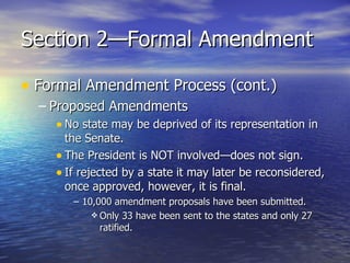 Section 2—Formal Amendment Formal Amendment Process (cont.) Proposed Amendments No state may be deprived of its representation in the Senate. The President is NOT involved—does not sign. If rejected by a state it may later be reconsidered, once approved, however, it is final. 10,000 amendment proposals have been submitted. Only 33 have been sent to the states and only 27 ratified. 