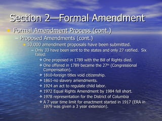 Section 2—Formal Amendment Formal Amendment Process (cont.) Proposed Amendments (cont.) 10,000 amendment proposals have been submitted. Only 33 have been sent to the states and only 27 ratified.  Six failed: One proposed in 1789 with the Bill of Rights died. One offered in 1789 became the 27 th  (Congressional Compensation).  1810-foreign titles void citizenship.  1861-no slavery amendments.  1924 an act to regulate child labor.  1972 Equal Rights Amendment by 1984 fell short. 1978 representation for the District of Columbia A 7 year time limit for enactment started in 1917 (ERA in 1979 was given a 3 year extension). 