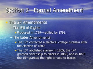 Section 2—Formal Amendment The 27 Amendments The Bill of Rights Proposed in 1789—ratified by 1791. The Later Amendments The 12 th  corrected a electoral college problem after the election of 1800. The 13 th  abolished slavery in 1865, the 14 th  granted citizenship to blacks in 1868, and in 1870 the 15 th  granted the right to vote to blacks. 