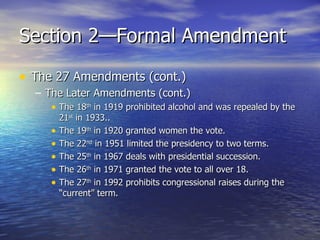 Section 2—Formal Amendment The 27 Amendments (cont.) The Later Amendments (cont.) The 18 th  in 1919 prohibited alcohol and was repealed by the 21 st  in 1933.. The 19 th  in 1920 granted women the vote. The 22 nd  in 1951 limited the presidency to two terms. The 25 th  in 1967 deals with presidential succession. The 26 th  in 1971 granted the vote to all over 18. The 27 th  in 1992 prohibits congressional raises during the “current” term. 