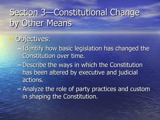 Section 3—Constitutional Change by Other Means Objectives: Identify how basic legislation has changed the Constitution over time. Describe the ways in which the Constitution has been altered by executive and judicial actions. Analyze the role of party practices and custom in shaping the Constitution. 