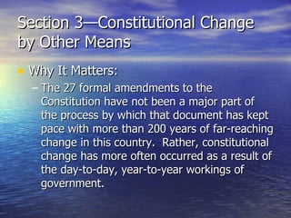 Section 3—Constitutional Change by Other Means Why It Matters: The 27 formal amendments to the Constitution have not been a major part of the process by which that document has kept pace with more than 200 years of far-reaching change in this country.  Rather, constitutional change has more often occurred as a result of the day-to-day, year-to-year workings of government. 