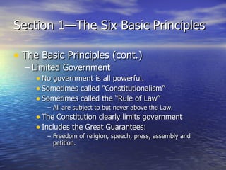 Section 1—The Six Basic Principles The Basic Principles (cont.) Limited Government No government is all powerful. Sometimes called “Constitutionalism” Sometimes called the “Rule of Law” All are subject to but never above the Law. The Constitution clearly limits government Includes the Great Guarantees: Freedom of religion, speech, press, assembly and petition. 