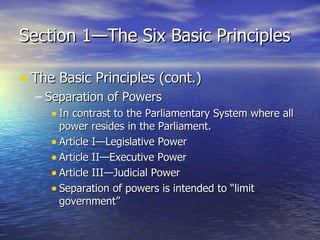 Section 1—The Six Basic Principles The Basic Principles (cont.) Separation of Powers In contrast to the Parliamentary System where all power resides in the Parliament. Article I—Legislative Power Article II—Executive Power Article III—Judicial Power Separation of powers is intended to “limit government” 
