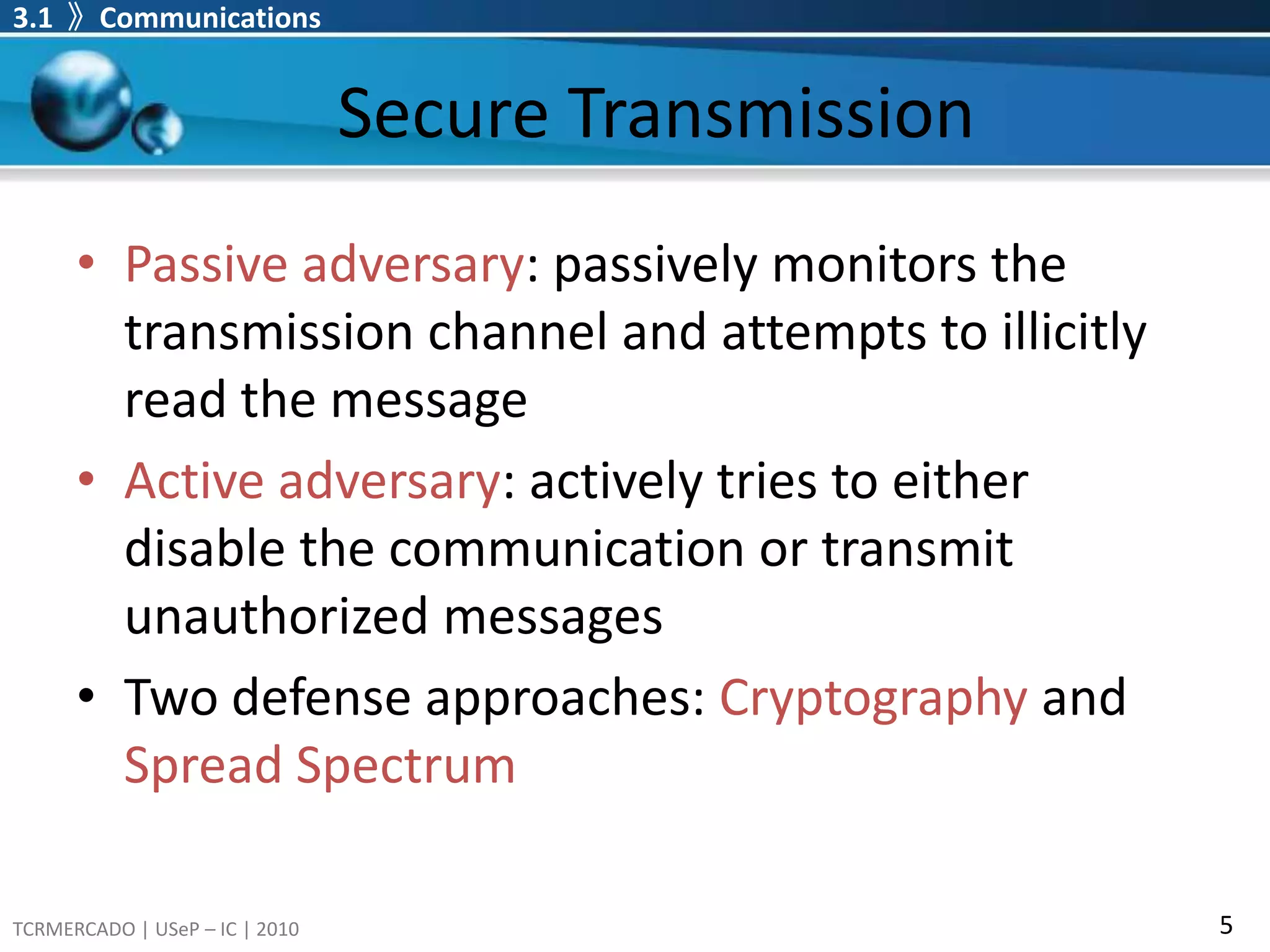 decoderreceives signal y ( x + n ), inverts the encoding process and attempts to correct transmission errors.Secure TransmissionPassive adversary: passively monitors the transmission channel and attempts to illicitly read the messageActive adversary: actively tries to either disable the communication or transmit unauthorized messagesTwo defense approaches: Cryptographyand Spread Spectrum3.1  》Communications 