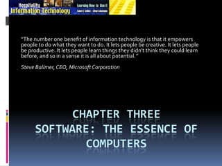 Chapter Three Software: The Essence of Computers “The number one benefit of information technology is that it empowers people to do what they want to do. It lets people be creative. It lets people be productive. It lets people learn things they didn't think they could learn before, and so in a sense it is all about potential.”  Steve Ballmer, CEO, Microsoft Corporation 