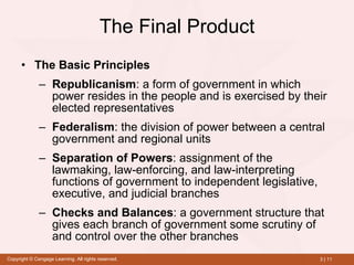 The Final Product The Basic Principles Republicanism : a form of government in which power resides in the people and is exercised by their elected representatives Federalism :   the division of power between a central government and regional units Separation of Powers :   assignment of the lawmaking, law-enforcing, and law-interpreting functions of government to independent legislative, executive, and judicial branches Checks and Balances :   a government structure that gives each branch of government some scrutiny of and control over the other branches 