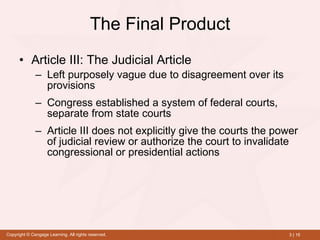 The Final Product Article III: The Judicial Article   Left purposely vague due to disagreement over its provisions   Congress established a system of federal courts, separate from state courts Article III does not explicitly give the courts the power of judicial review or authorize the court to invalidate congressional or presidential actions 