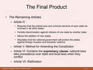 The Final Product The Remaining Articles Article IV Requires that the judicial acts and criminal warrants of each state be honored in all other states Forbids discrimination against citizens of one state by another state Allows the addition of new states Stipulates that the national government will protect the states against foreign invasion and domestic violence Article V: Method for Amending the Constitution Article VI: Contains the  supremacy clause : national laws take precedence over state and local laws when they conflict Article VII: Ratification 