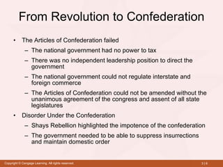 From Revolution to Confederation The Articles of Confederation failed  The national government had no power to tax There was no independent leadership position to direct the government The national government could not regulate interstate and foreign commerce The Articles of Confederation could not be amended without the unanimous agreement of the congress and assent of all state legislatures Disorder Under the Confederation Shays Rebellion highlighted the impotence of the confederation The government needed to be able to suppress insurrections and maintain domestic order 