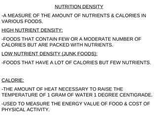 NUTRITION DENSITY -A MEASURE OF THE AMOUNT OF NUTRIENTS & CALORIES IN VARIOUS FOODS. HIGH NUTRIENT DENSITY: -FOODS THAT CONTAIN FEW OR A MODERATE NUMBER OF CALORIES BUT ARE PACKED WITH NUTRIENTS. LOW NUTRIENT DENSITY (JUNK FOODS): -FOODS THAT HAVE A LOT OF CALORIES BUT FEW NUTRIENTS. CALORIE: -THE AMOUNT OF HEAT NECESSARY TO RAISE THE TEMPERATURE OF 1 GRAM OF WATER 1 DEGREE CENTIGRADE. -USED TO MEASURE THE ENERGY VALUE OF FOOD & COST OF PHYSICAL ACTIVITY. 