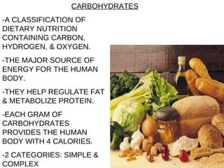 -A CLASSIFICATION OF DIETARY NUTRITION CONTAINING CARBON, HYDROGEN, & OXYGEN. -THE MAJOR SOURCE OF ENERGY FOR THE HUMAN BODY. -THEY HELP REGULATE FAT & METABOLIZE PROTEIN. -EACH GRAM OF CARBOHYDRATES PROVIDES THE HUMAN BODY WITH 4 CALORIES. -2 CATEGORIES: SIMPLE & COMPLEX CARBOHYDRATES 