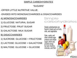 SIMPLE CARBOHYDRATES “ SUGARS” -OFFER LITTLE NUTRITIVE VALUE. -DIVIDED INTO MONOSACCHARIDES & DISACCHARIDES A) MONOSACCHARIDES 1) GLUCOSE: NATURAL SUGAR 2) FRUCTOSE: FRUIT SUGAR 3) GALACTOSE: MILK SUGAR B) DISACCHARIDES 1) SUCROSE: GLUCOSE + FRUCTOSE 2) LACTOSE: GLUCOSE + GALACTOSE 3) MALTOSE: GLUCOSE + GLUCOSE 