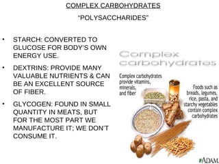 STARCH: CONVERTED TO GLUCOSE FOR BODY’S OWN ENERGY USE. DEXTRINS: PROVIDE MANY VALUABLE NUTRIENTS & CAN BE AN EXCELLENT SOURCE OF FIBER. GLYCOGEN: FOUND IN SMALL QUANTITY IN MEATS, BUT FOR THE MOST PART WE MANUFACTURE IT; WE DON’T CONSUME IT. COMPLEX CARBOHYDRATES “ POLYSACCHARIDES” 