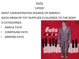 FATS “ LIPIDS” -MOST CONCENTRATED SOURCE OF ENERGY. -EACH GRAM OF FAT SUPPLIES 9 CALORIES TO THE BODY. -3 CATEGORIES: SIMPLE FATS COMPOUND FATS DERIVED FATS 