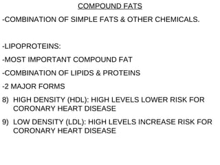 COMPOUND FATS -COMBINATION OF SIMPLE FATS & OTHER CHEMICALS. -LIPOPROTEINS: -MOST IMPORTANT COMPOUND FAT -COMBINATION OF LIPIDS & PROTEINS -2 MAJOR FORMS HIGH DENSITY (HDL): HIGH LEVELS LOWER RISK FOR CORONARY HEART DISEASE LOW DENSITY (LDL): HIGH LEVELS INCREASE RISK FOR CORONARY HEART DISEASE 