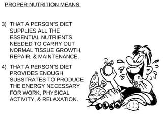 PROPER NUTRITION MEANS: THAT A PERSON’S DIET SUPPLIES ALL THE ESSENTIAL NUTRIENTS NEEDED TO CARRY OUT NORMAL TISSUE GROWTH, REPAIR, & MAINTENANCE. THAT A PERSON’S DIET PROVIDES ENOUGH SUBSTRATES TO PRODUCE THE ENERGY NECESSARY FOR WORK, PHYSICAL ACTIVITY, & RELAXATION. 