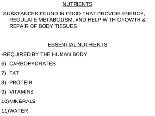 NUTRIENTS -SUBSTANCES FOUND IN FOOD THAT PROVIDE ENERGY, REGULATE METABOLISM, AND HELP WITH GROWTH & REPAIR OF BODY TISSUES ESSENTIAL NUTRIENTS -REQUIRED BY THE HUMAN BODY CARBOHYDRATES FAT PROTEIN VITAMINS MINERALS WATER 