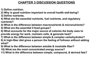 CHAPTER 3 DISCUSSION QUESTIONS 1) Define nutrition. 2) Why is good nutrition important to overall health well-being? 3) Define nutrients. 4) What are the essential nutrients, fuel nutrients, and regulatory nutrients? 5) What is the difference between macronutrients & micronutrients? 5) What are the essential 5 food groups? 6) What accounts for the major source of calories the body uses to provide energy for work, maintain cells, & generate heat? 7) What is the difference between simple & complex carbohydrates? 8) A high-fiber diet gives a person the feeling of fullness without adding what? 9) What is the difference between soluble & insoluble fiber? 10) What are the most concentrated energy source? 11) What is the difference between simple, compound, & derived fats? 