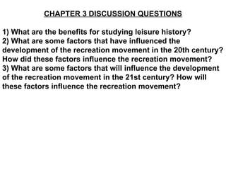 CHAPTER 3 DISCUSSION QUESTIONS 1) What are the benefits for studying leisure history? 2) What are some factors that have influenced the development of the recreation movement in the 20th century? How did these factors influence the recreation movement? 3) What are some factors that will influence the development of the recreation movement in the 21st century? How will these factors influence the recreation movement? 