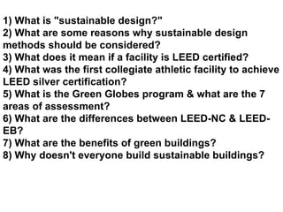 1) What is &quot;sustainable design?&quot; 2) What are some reasons why sustainable design methods should be considered? 3) What does it mean if a facility is LEED certified? 4) What was the first collegiate athletic facility to achieve LEED silver certification? 5) What is the Green Globes program & what are the 7 areas of assessment? 6) What are the differences between LEED-NC & LEED-EB? 7) What are the benefits of green buildings? 8) Why doesn't everyone build sustainable buildings? 