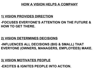HOW A VISION HELPS A COMPANY 1) VISION PROVIDES DIRECTION -FOCUSES EVERYONE’S ATTENTION ON THE FUTURE & HOW TO GET THERE. 2) VISION DETERMINES DECISIONS -INFLUENCES ALL DECISIONS (BIG & SMALL) THAT EVERYONE (OWNERS, MANAGERS, EMPLOYEES) MAKE.  3) VISION MOTIVATES PEOPLE -EXCITES & IGNITES PEOPLE INTO ACTION. 