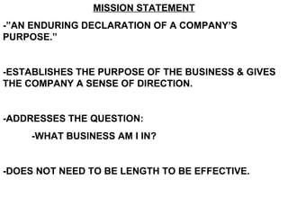 MISSION STATEMENT -”AN ENDURING DECLARATION OF A COMPANY’S PURPOSE.” -ESTABLISHES THE PURPOSE OF THE BUSINESS & GIVES THE COMPANY A SENSE OF DIRECTION. -ADDRESSES THE QUESTION: -WHAT BUSINESS AM I IN? -DOES NOT NEED TO BE LENGTH TO BE EFFECTIVE.  