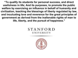 “ To qualify its students for personal success, and direct usefulness in life; And its purposes, to promote the public welfare by exercising an influence in behalf of humanity and civilization, teaching the blessings of liberty regulated by law, and inculcating love and reverence for the great principles of government as derived from the inalienable rights of man to life, liberty, and the pursuit of happiness." 