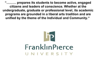 “………  prepares its students to become active, engaged citizens and leaders of conscience. Whether at the undergraduate, graduate or professional level, its academic programs are grounded in a liberal arts tradition and are unified by the theme of the Individual and Community.“  