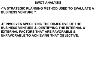 SWOT ANALYSIS -”A STRATEGIC PLANNING METHOD USED TO EVALUATE A BUSINESS VENTURE.” -IT INVOLVES SPECIFYING THE OBJECTIVE OF THE BUSINESS VENTURE & IDENTIFYING THE INTERNAL & EXTERNAL FACTORS THAT ARE FAVORABLE & UNFAVORABLE TO ACHIEVING THAT OBJECTIVE.  