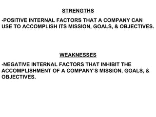 STRENGTHS -POSITIVE INTERNAL FACTORS THAT A COMPANY CAN USE TO ACCOMPLISH ITS MISSION, GOALS, & OBJECTIVES. WEAKNESSES -NEGATIVE INTERNAL FACTORS THAT INHIBIT THE ACCOMPLISHMENT OF A COMPANY’S MISSION, GOALS, & OBJECTIVES.  